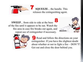 Read and follow the directions on your
extinguisher. If you have the slightest doubt
about whether or not to fight a fire – DON’T!
Get out and close the door behind you.
SQUEEZE... the handle. This
releases the extinguishing agent.
7
8
9
SWEEP... from side to side at the base
of the fire until it appears to be out. Watch the
fire area in case fire breaks out again, and
repeat use of extinguisher if necessary.
 