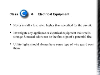 Class  Electrical Equipment:
 Never install a fuse rated higher than specified for the circuit.
 Investigate any appliance or electrical equipment that smells
strange. Unusual odors can be the first sign of a potential fire.
 Utility lights should always have some type of wire guard over
them.
 