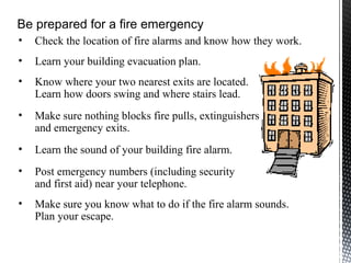 • Check the location of fire alarms and know how they work.
• Learn your building evacuation plan.
• Know where your two nearest exits are located.
Learn how doors swing and where stairs lead.
• Make sure nothing blocks fire pulls, extinguishers
and emergency exits.
• Learn the sound of your building fire alarm.
• Post emergency numbers (including security
and first aid) near your telephone.
• Make sure you know what to do if the fire alarm sounds.
Plan your escape.
Be prepared for a fire emergency
 
