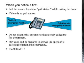 • Do not assume that anyone else has already called the
fire department.
• Stay calm and be prepared to answer the operator’s
questions regarding the emergency.
• EVACUATE !
Dial 911
Emergency Number OR Alternate
Emergency Number
When you notice a fire:
• Pull the nearest fire alarm “pull station” while exiting the floor.
• If there is no pull station:
 