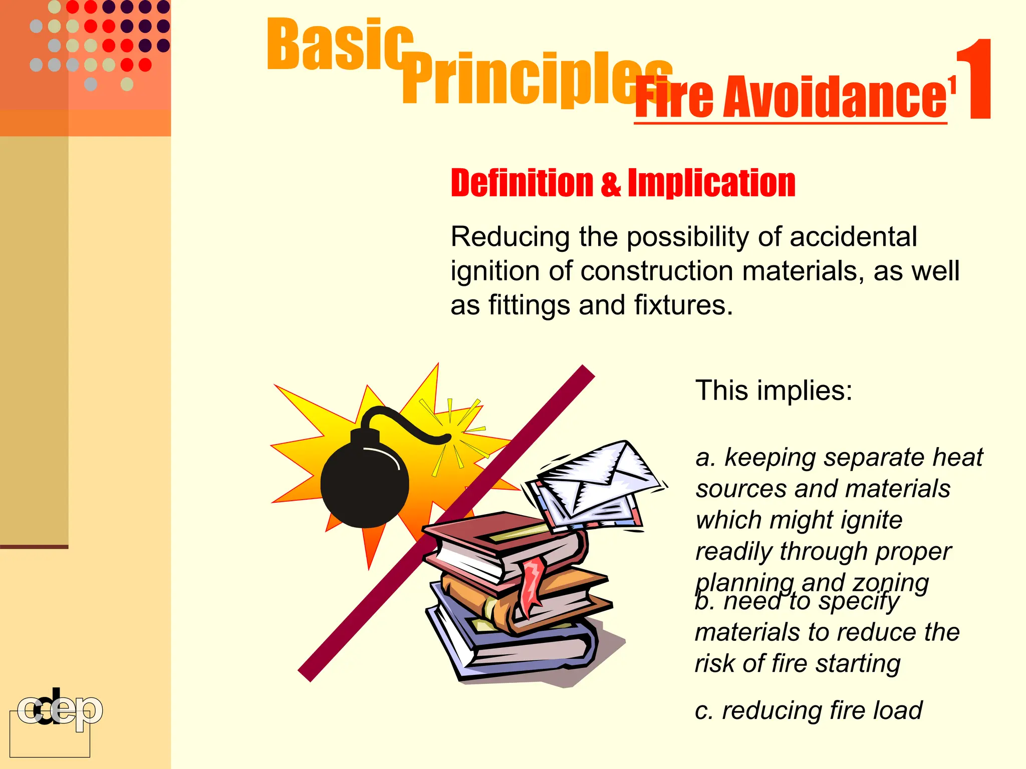 Definition & Implication
Principles
Fire Avoidance1
1
Reducing the possibility of accidental
ignition of construction materials, as well
as fittings and fixtures.
This implies:
a. keeping separate heat
sources and materials
which might ignite
readily through proper
planning and zoning
b. need to specify
materials to reduce the
risk of fire starting
c. reducing fire load
Basic
 
