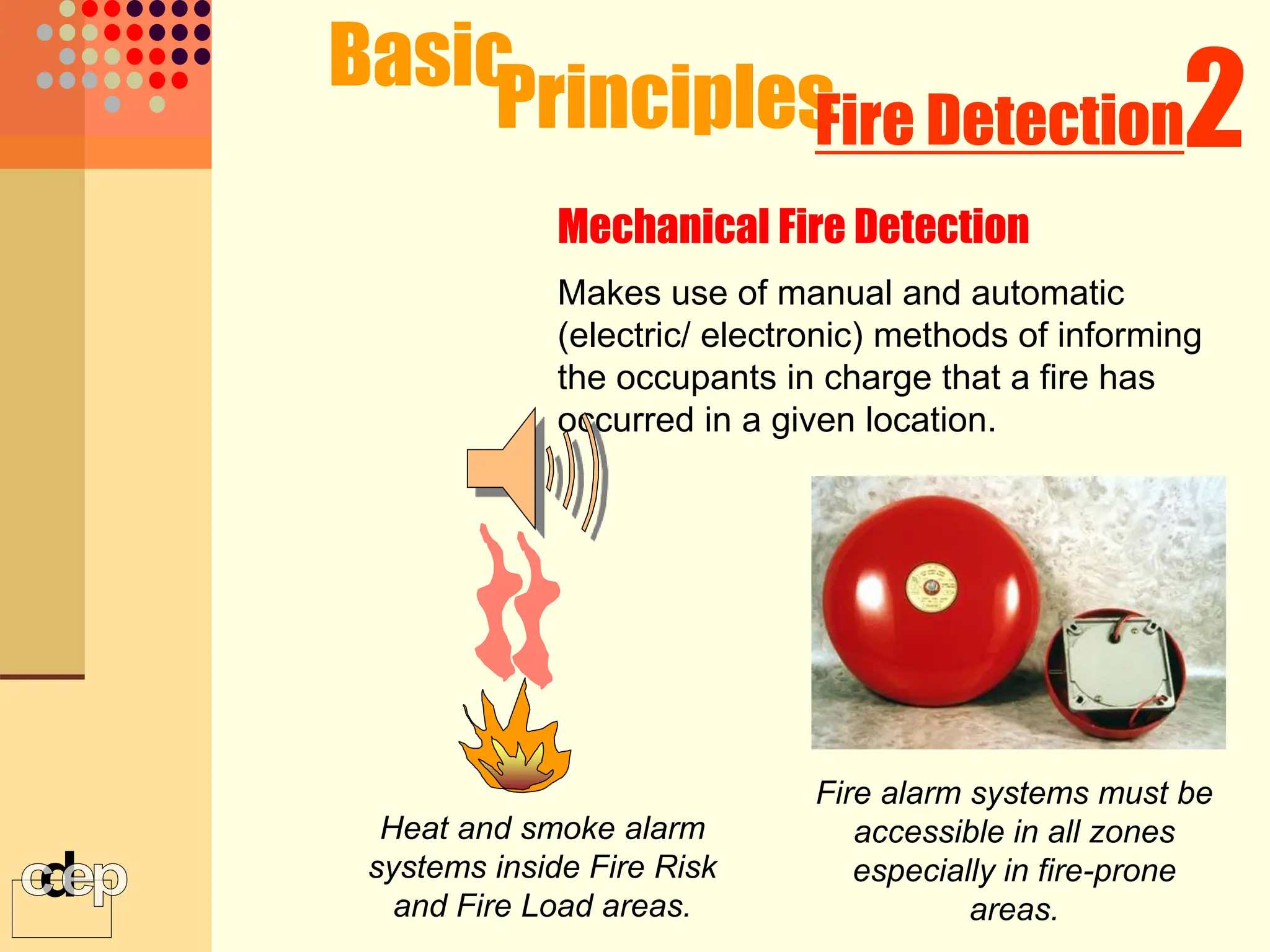 Makes use of manual and automatic
(electric/ electronic) methods of informing
the occupants in charge that a fire has
occurred in a given location.
Heat and smoke alarm
systems inside Fire Risk
and Fire Load areas.
Basic
Principles
Mechanical Fire Detection
2
Fire Detection
Fire alarm systems must be
accessible in all zones
especially in fire-prone
areas.
 