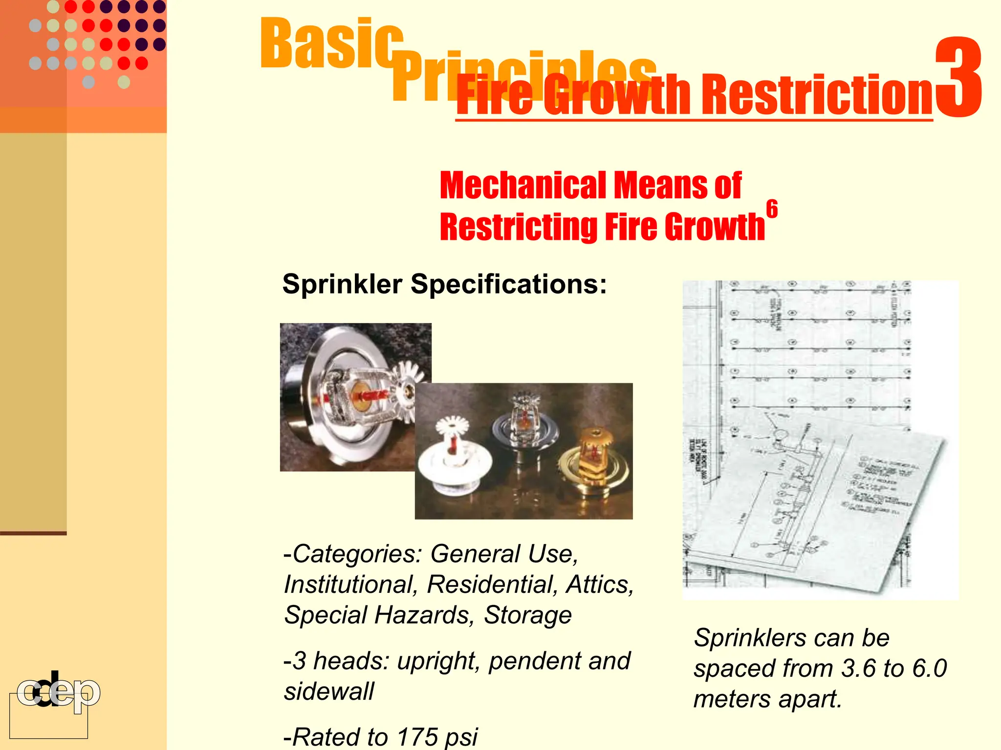 Basic
Principles
-Categories: General Use,
Institutional, Residential, Attics,
Special Hazards, Storage
-3 heads: upright, pendent and
sidewall
-Rated to 175 psi
3
Fire Growth Restriction
Mechanical Means of
Restricting Fire Growth
6
Sprinkler Specifications:
Sprinklers can be
spaced from 3.6 to 6.0
meters apart.
 