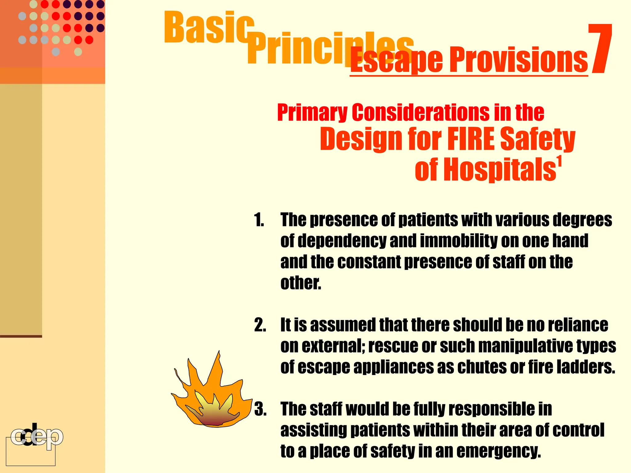 1. The presence of patients with various degrees
of dependency and immobility on one hand
and the constant presence of staff on the
other.
2. It is assumed that there should be no reliance
on external; rescue or such manipulative types
of escape appliances as chutes or fire ladders.
3. The staff would be fully responsible in
assisting patients within their area of control
to a place of safety in an emergency.
Basic
Principles 7
Escape Provisions
Primary Considerations in the
Design for FIRE Safety
of Hospitals1
 
