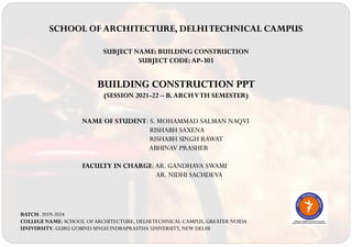 SCHOOL OF ARCHITECTURE, DELHITECHNICAL CAMPUS
SUBJECT NAME: BUILDING CONSTRUCTION
SUBJECT CODE: AP-303
BUILDING CONSTRUCTION PPT
(SESSION 2021-22 – B. ARCHVTH SEMESTER)
NAME OF STUDENT: S. MOHAMMAD SALMAN NAQVI
RISHABH SAXENA
RISHABH SINGH RAWAT
ABHINAV PRASHER
FACULTY IN CHARGE:AR. GANDHAVA SWAMI
AR. NIDHI SACHDEVA
BATCH: 2019-2024
COLLEGE NAME: SCHOOL OFARCHITECTURE, DELHITECHNICAL CAMPUS, GREATER NOIDA
UNIVERSITY: GURU GOBIND SINGH INDRAPRASTHA UNIVERSITY, NEW DELHI
 