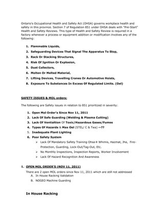 Ontario's Occupational Health and Safety Act (OHSA) governs workplace health and
safety in this province. Section 7 of Regulation 851 under OHSA deals with "Pre-Start"
Health and Safety Reviews. This type of Health and Safety Review is required in a
factory whenever a process or equipment addition or modification involves any of the
following:
1. Flammable Liquids,
2. Safeguarding Devices That Signal The Apparatus To Stop,
3. Rack Or Stacking Structures,
4. Risk Of Ignition Or Explosion,
5. Dust Collectors,
6. Molten Or Melted Material,
7. Lifting Devices, Travelling Cranes Or Automotive Hoists,
8. Exposure To Substances In Excess Of Regulated Limits. (Oel)
SAFETY ISSUES & MOL orders:
The following are Safety issues in relation to 851 prioritized in severity:
1. Open Mol Order’s Since Nov 11, 2011
2. Lack Of Safe Guarding (Welding & Plasma Cutting)
3. Lack Of Ventialtion Of Toxic/Hazardous Gases/Fumes
4. Types Of Hazards & Max Oel (STEL/ C & Twa) --??
5. Inadequate Plant Lighting
6. Poor Safety System
 Lack Of Mandatory Safety Training Ohsa Whimis, Hazmat, Jha, Fire-
Protection, Guarding, Lock-Out/Tag-Out, Etc.
 No Monthly Inspections, Inspection Reports, Worker Involvement
 Lack Of Hazard Recognition And Awareness
1. OPEN MOL ORDER’S (NOV 11, 2011)
There are 2 open MOL orders since Nov 11, 2011 which are still not addressed
A. In House Racking Validation
B. NOGEO Machine Guarding
In House Racking
 