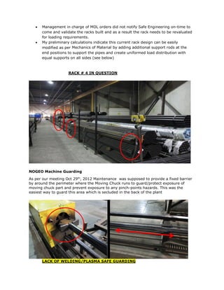  Management in charge of MOL orders did not notify Safe Engineering on-time to
come and validate the racks built and as a result the rack needs to be revaluated
for loading requirements.
 My preliminary calculations indicate this current rack design can be easily
modified as per Mechanics of Material by adding additional support rods at the
end positions to support the pipes and create uniformed load distribution with
equal supports on all sides (see below)
RACK # 4 IN QUESTION
NOGEO Machine Guarding
As per our meeting Oct 29th
, 2012 Maintenance was supposed to provide a fixed barrier
by around the perimeter where the Moving Chuck runs to guard/protect exposure of
moving chuck part and prevent exposure to any pinch-points hazards. This was the
easiest way to guard this area which is secluded in the back of the plant
LACK OF WELDING/PLASMA SAFE GUARDING
 