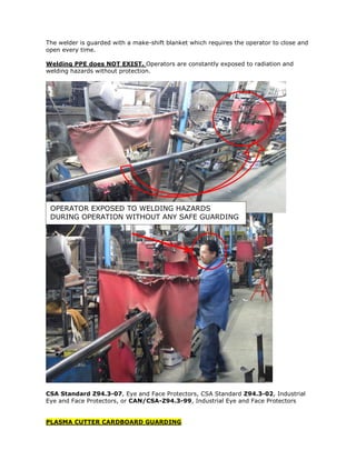 The welder is guarded with a make-shift blanket which requires the operator to close and
open every time.
Welding PPE does NOT EXIST. Operators are constantly exposed to radiation and
welding hazards without protection.
CSA Standard Z94.3-07, Eye and Face Protectors, CSA Standard Z94.3-02, Industrial
Eye and Face Protectors, or CAN/CSA-Z94.3-99, Industrial Eye and Face Protectors
PLASMA CUTTER CARDBOARD GUARDING
OPERATOR EXPOSED TO WELDING HAZARDS
DURING OPERATION WITHOUT ANY SAFE GUARDING
 