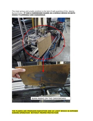 The most serious and unsafe condition is the lack of safe guarding of the plasma
Burner/Cutter. IT HAS A CARDBOARD GUARD AS A SHIELD WHICH IS BOTH
HIGHLY FLAMMABLE AND DANGEROUS
THE PLASMA ARC PRODUCES RADIATION AND UV LIGHT WHICH IS EXPOSED
DURING OPERATION WITHOUT PROPER PROTECTION
BURN MARKS ON THE CARDOBOARD
 