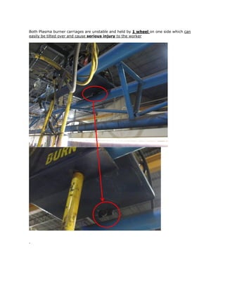 Both Plasma burner carriages are unstable and held by 1 wheel on one side which can
easily be tilted over and cause serious injury to the worker
.
 