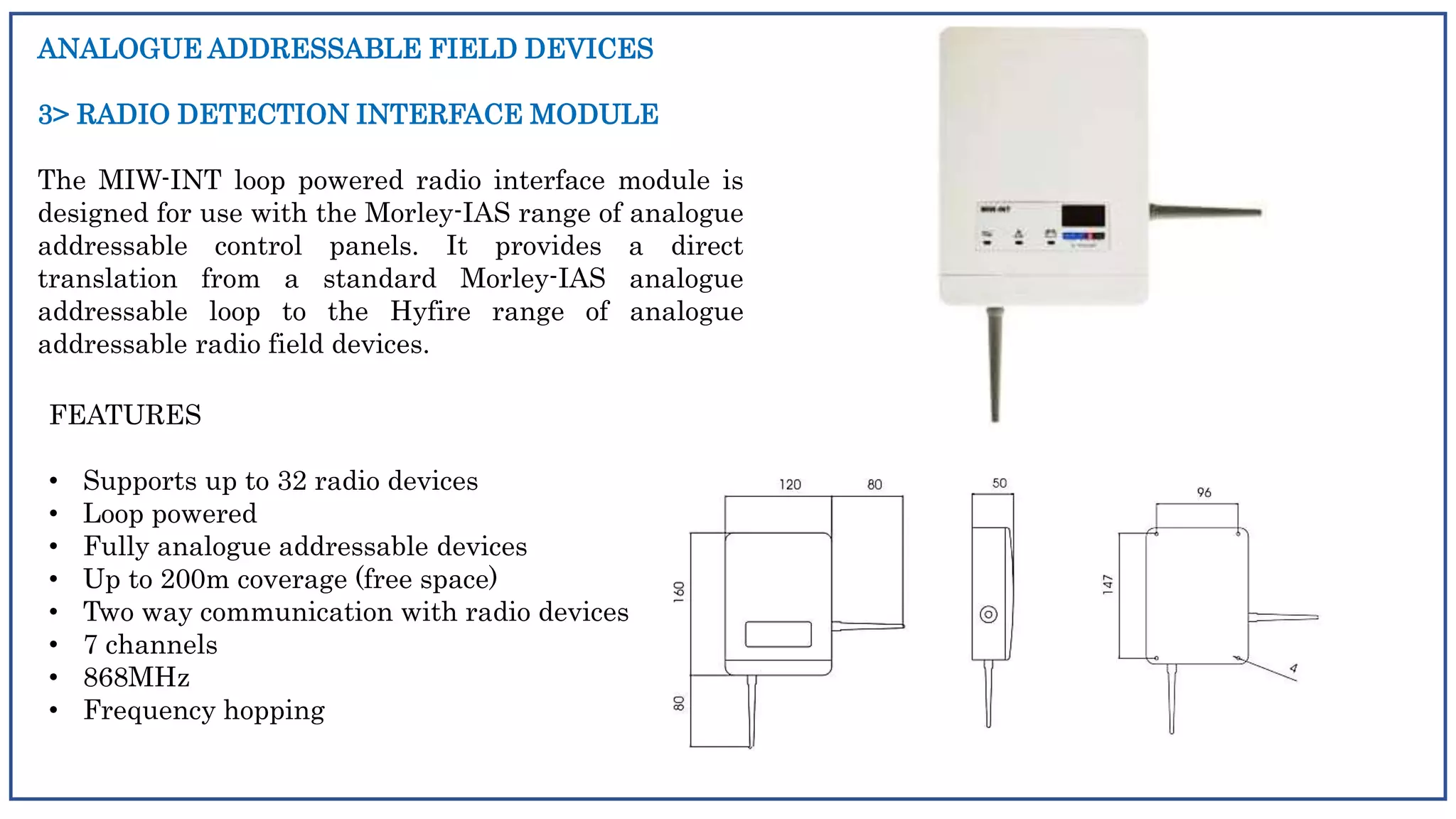 ANALOGUE ADDRESSABLE FIELD DEVICES
3> RADIO DETECTION INTERFACE MODULE
The MIW-INT loop powered radio interface module is
designed for use with the Morley-IAS range of analogue
addressable control panels. It provides a direct
translation from a standard Morley-IAS analogue
addressable loop to the Hyfire range of analogue
addressable radio field devices.
FEATURES
• Supports up to 32 radio devices
• Loop powered
• Fully analogue addressable devices
• Up to 200m coverage (free space)
• Two way communication with radio devices
• 7 channels
• 868MHz
• Frequency hopping
 