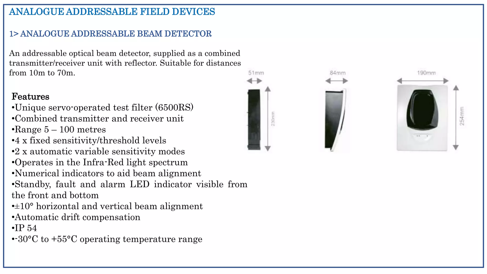 ANALOGUE ADDRESSABLE FIELD DEVICES
1> ANALOGUE ADDRESSABLE BEAM DETECTOR
An addressable optical beam detector, supplied as a combined
transmitter/receiver unit with reflector. Suitable for distances
from 10m to 70m.
Features
•Unique servo-operated test filter (6500RS)
•Combined transmitter and receiver unit
•Range 5 – 100 metres
•4 x fixed sensitivity/threshold levels
•2 x automatic variable sensitivity modes
•Operates in the Infra-Red light spectrum
•Numerical indicators to aid beam alignment
•Standby, fault and alarm LED indicator visible from
the front and bottom
•±10° horizontal and vertical beam alignment
•Automatic drift compensation
•IP 54
•-30°C to +55°C operating temperature range
 