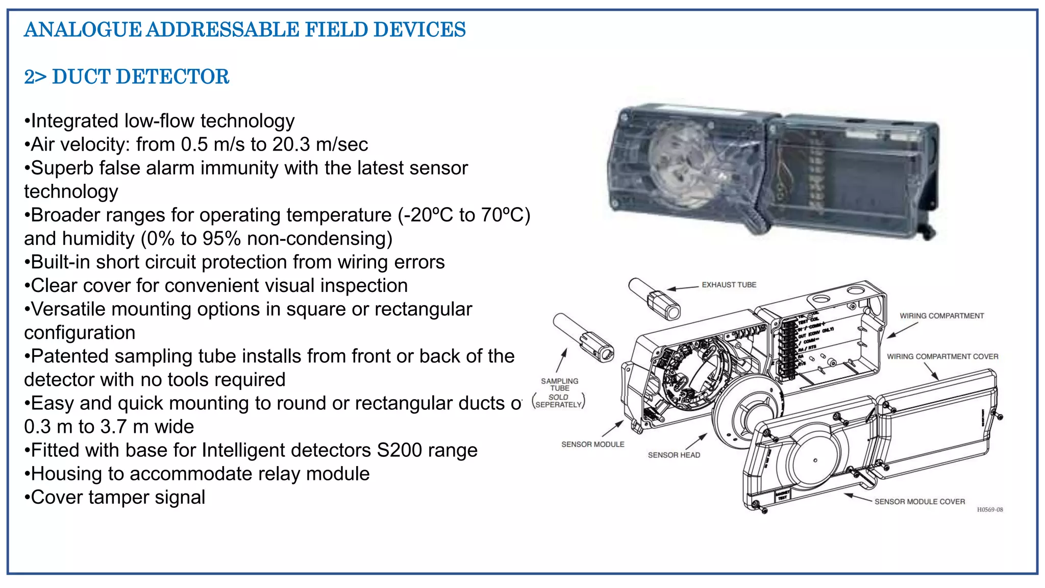 ANALOGUE ADDRESSABLE FIELD DEVICES
2> DUCT DETECTOR
•Integrated low-flow technology
•Air velocity: from 0.5 m/s to 20.3 m/sec
•Superb false alarm immunity with the latest sensor
technology
•Broader ranges for operating temperature (-20ºC to 70ºC)
and humidity (0% to 95% non-condensing)
•Built-in short circuit protection from wiring errors
•Clear cover for convenient visual inspection
•Versatile mounting options in square or rectangular
configuration
•Patented sampling tube installs from front or back of the
detector with no tools required
•Easy and quick mounting to round or rectangular ducts of
0.3 m to 3.7 m wide
•Fitted with base for Intelligent detectors S200 range
•Housing to accommodate relay module
•Cover tamper signal
 