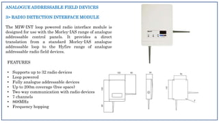 ANALOGUE ADDRESSABLE FIELD DEVICES
3> RADIO DETECTION INTERFACE MODULE
The MIW-INT loop powered radio interface module is
designed for use with the Morley-IAS range of analogue
addressable control panels. It provides a direct
translation from a standard Morley-IAS analogue
addressable loop to the Hyfire range of analogue
addressable radio field devices.
FEATURES
• Supports up to 32 radio devices
• Loop powered
• Fully analogue addressable devices
• Up to 200m coverage (free space)
• Two way communication with radio devices
• 7 channels
• 868MHz
• Frequency hopping
 