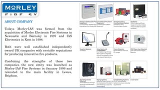 ABOUT COMPANY
Todays Morley-IAS was formed from the
acquisition of Morley Electronic Fire Systems in
Newcastle and Barnsley in 1997 and IAS
Electronics in Kent in 1998.
Both were well established independently
owned UK companies with enviable reputations
for producing innovative fire products.
Combining the strengths of these two
companies the new entity was launched as
Morley-IAS Fire Systems in January 1999 and
relocated to the main facility in Lewes,
Brighton.
 