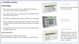 1>CONTROL PANELS
REPEATERS
 They are remote control units for MorleyIAS intelligent
multi protocol fire alarm control panels
 The repeaters provide an extension to the operation of the
fire alarm control panel.
 80 character LCD display and the 7 LED status indicators
 Active repeater has “Access Enable” switch for the control
functions, Silence, Mute, Reset, Accept, Evacuate and Test
Controls.
 A maximum of 31 active repeaters can be connected to the
peripheral data port.
REQUIREMENTS
DX control panels require 24 Vdc supply.
ZX control panels require 24 Vdc supply and an RS485 card.
Stainless steel
Active repeater
Active repeater
The Active repeater includes
an integral self test
Passive Repeater
Passive repeaters are not
supervised, but a loss of
communication with the
fire alarm control panel
will be indicated on the
passive repeater.
 