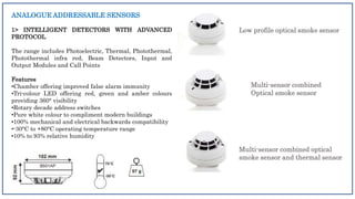 ANALOGUE ADDRESSABLE SENSORS
1> INTELLIGENT DETECTORS WITH ADVANCED
PROTOCOL
The range includes Photoelectric, Thermal, Photothermal,
Photothermal infra red, Beam Detectors, Input and
Output Modules and Call Points
Features
•Chamber offering improved false alarm immunity
•Tri-colour LED offering red, green and amber colours
providing 360° visibility
•Rotary decade address switches
•Pure white colour to compliment modern buildings
•100% mechanical and electrical backwards compatibility
•-30°C to +80°C operating temperature range
•10% to 93% relative humidity
Low profile optical smoke sensor
Multi-sensor combined
Optical smoke sensor
Multi-sensor combined optical
smoke sensor and thermal sensor
 