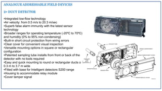 ANALOGUE ADDRESSABLE FIELD DEVICES
2> DUCT DETECTOR
•Integrated low-flow technology
•Air velocity: from 0.5 m/s to 20.3 m/sec
•Superb false alarm immunity with the latest sensor
technology
•Broader ranges for operating temperature (-20ºC to 70ºC)
and humidity (0% to 95% non-condensing)
•Built-in short circuit protection from wiring errors
•Clear cover for convenient visual inspection
•Versatile mounting options in square or rectangular
configuration
•Patented sampling tube installs from front or back of the
detector with no tools required
•Easy and quick mounting to round or rectangular ducts of
0.3 m to 3.7 m wide
•Fitted with base for Intelligent detectors S200 range
•Housing to accommodate relay module
•Cover tamper signal
 
