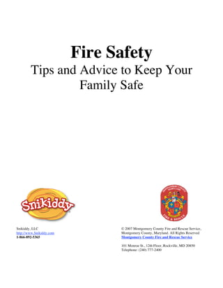 Fire Safety
        Tips and Advice to Keep Your
                 Family Safe




Snikiddy, LLC                   © 2007 Montgomery County Fire and Rescue Service,
http://www.Snikiddy.com         Montgomery County, Maryland. All Rights Reserved
1-866-892-5365                  Montgomery County Fire and Rescue Service

                                101 Monroe St., 12th Floor, Rockville, MD 20850
                                Telephone: (240) 777-2400
 