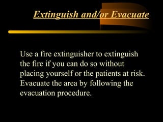 Extinguish and/or Evacuate
Use a fire extinguisher to extinguish
the fire if you can do so without
placing yourself or the patients at risk.
Evacuate the area by following the
evacuation procedure.
 