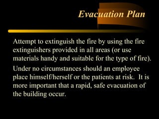 Evacuation Plan
Attempt to extinguish the fire by using the fire
extinguishers provided in all areas (or use
materials handy and suitable for the type of fire).
Under no circumstances should an employee
place himself/herself or the patients at risk. It is
more important that a rapid, safe evacuation of
the building occur.
 