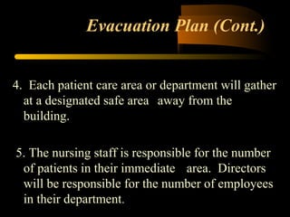 Evacuation Plan (Cont.)
4. Each patient care area or department will gather
at a designated safe area away from the
building.
5. The nursing staff is responsible for the number
of patients in their immediate area. Directors
will be responsible for the number of employees
in their department.
 