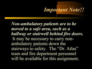 Important Note!!
Non-ambulatory patients are to be
moved to a safe area, such as a
hallway or stairwell behind fire doors.
It may be necessary to carry non-
ambulatory patients down the
stairways to safety. The “Dr. Atlas”
team and fire department personnel
will be available for this assignment.
 
