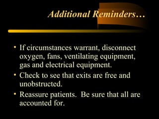 Additional Reminders…
• If circumstances warrant, disconnect
oxygen, fans, ventilating equipment,
gas and electrical equipment.
• Check to see that exits are free and
unobstructed.
• Reassure patients. Be sure that all are
accounted for.
 