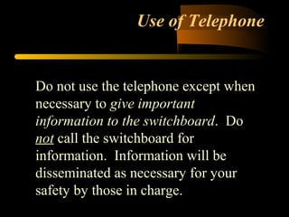 Use of Telephone
Do not use the telephone except when
necessary to give important
information to the switchboard. Do
not call the switchboard for
information. Information will be
disseminated as necessary for your
safety by those in charge.
 