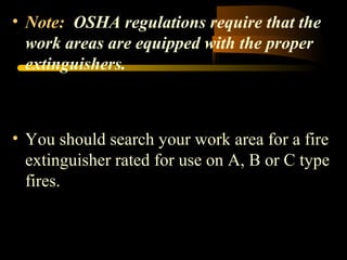 • Note: OSHA regulations require that the
work areas are equipped with the proper
extinguishers.
• You should search your work area for a fire
extinguisher rated for use on A, B or C type
fires.
 