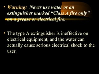 • Warning: Never use water or an
extinguisher marked “Class A fire only”
on a grease or electrical fire.
• The type A extinguisher is ineffective on
electrical equipment, and the water can
actually cause serious electrical shock to the
user.
 