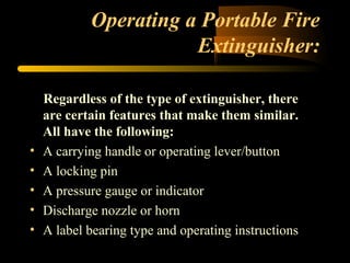 Operating a Portable Fire
Extinguisher:
Regardless of the type of extinguisher, there
are certain features that make them similar.
All have the following:
• A carrying handle or operating lever/button
• A locking pin
• A pressure gauge or indicator
• Discharge nozzle or horn
• A label bearing type and operating instructions
 