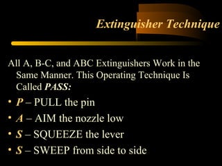 Extinguisher Technique
All A, B-C, and ABC Extinguishers Work in the
Same Manner. This Operating Technique Is
Called PASS:
• P – PULL the pin
• A – AIM the nozzle low
• S – SQUEEZE the lever
• S – SWEEP from side to side
 