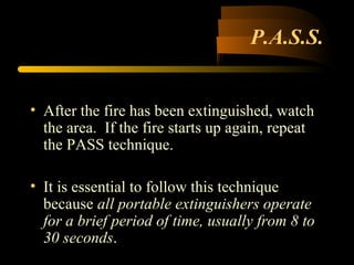 P.A.S.S.
• After the fire has been extinguished, watch
the area. If the fire starts up again, repeat
the PASS technique.
• It is essential to follow this technique
because all portable extinguishers operate
for a brief period of time, usually from 8 to
30 seconds.
 