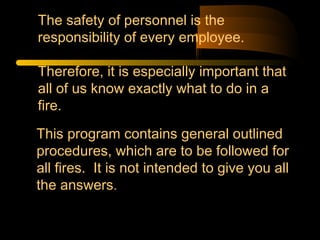 This program contains general outlined
procedures, which are to be followed for
all fires. It is not intended to give you all
the answers.
The safety of personnel is the
responsibility of every employee.
Therefore, it is especially important that
all of us know exactly what to do in a
fire.
 