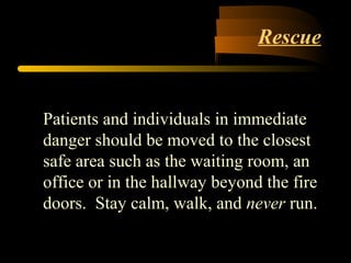 Rescue
Patients and individuals in immediate
danger should be moved to the closest
safe area such as the waiting room, an
office or in the hallway beyond the fire
doors. Stay calm, walk, and never run.
 