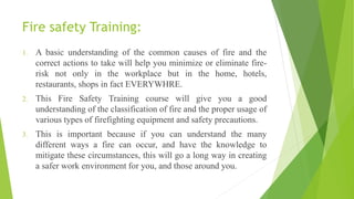 Fire safety Training:
1. A basic understanding of the common causes of fire and the
correct actions to take will help you minimize or eliminate fire-
risk not only in the workplace but in the home, hotels,
restaurants, shops in fact EVERYWHRE.
2. This Fire Safety Training course will give you a good
understanding of the classification of fire and the proper usage of
various types of firefighting equipment and safety precautions.
3. This is important because if you can understand the many
different ways a fire can occur, and have the knowledge to
mitigate these circumstances, this will go a long way in creating
a safer work environment for you, and those around you.
 