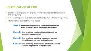 Classification of FIRE
 In order to extinguish a fire properly you have to understand the materials
that are burning.
 A fire involving wood must be handled differently than a fire involving petrol.
 Therefore fire is divided into four classes.
 