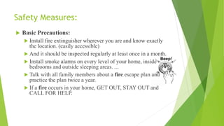 Safety Measures:
 Basic Precautions:
 Install fire extinguisher wherever you are and know exactly
the location. (easily accessible)
 And it should be inspected regularly at least once in a month.
 Install smoke alarms on every level of your home, inside
bedrooms and outside sleeping areas. ...
 Talk with all family members about a fire escape plan and
practice the plan twice a year.
 If a fire occurs in your home, GET OUT, STAY OUT and
CALL FOR HELP.
 
