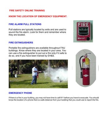 FIRE SAFETY ONLINE TRAINING
KNOW THE LOCATION OF EMERGENCY EQUIPMENT.
FIRE ALARM PULL STATIONS
Pull stations are typically located by exits and are used to
sound the fire alarm. Look for them and remember where
they are located.
FIRE EXTINGUISHERS
Portable fire extinguishers are available throughout FAU
buildings. Know where they are located in your area. You
can use a fire extinguisher to put out a fire only if it safe to
do so, and if you have been trained by EH&S.
EMERGENCY PHONE
If there is a fire in your building, you may not have time to call 911 before you have to evacuate. You should
know the location of a phone that is a safe distance from your building that you could use to report the fire.
 
