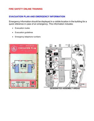 FIRE SAFETY ONLINE TRAINING
EVACUATION PLAN AND EMERGENCY INFORMATION
Emergency information should be displayed in a visible location in the building for a
quick reference in case of an emergency. This information includes:
• Evacuation routes
• Evacuation guidelines
• Emergency telephone numbers
DESIGNATED ASSEMBLY AREAS
 