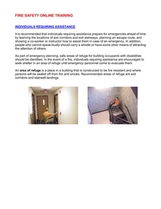 FIRE SAFETY ONLINE TRAINING
INDIVIDUALS REQUIRING ASSISTANCE
It is recommended that individuals requiring assistance prepare for emergencies ahead of time
by learning the locations of exit corridors and exit stairways, planning an escape route, and
showing a co-worker or instructor how to assist them in case of an emergency. In addition,
people who cannot speak loudly should carry a whistle or have some other means of attracting
the attention of others.
As part of emergency planning, safe areas of refuge for building occupants with disabilities
should be identified. In the event of a fire, individuals requiring assistance are encouraged to
seek shelter in an area of refuge until emergency personnel come to evacuate them.
An area of refuge is a place in a building that is constructed to be fire resistant and where
persons will be sealed off from fire and smoke. Recommended areas of refuge are exit
corridors and stairwell landings
 