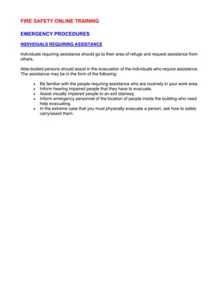 FIRE SAFETY ONLINE TRAINING
EMERGENCY PROCEDURES
INDIVIDUALS REQUIRING ASSISTANCE
Individuals requiring assistance should go to their area of refuge and request assistance from
others.
Able-bodied persons should assist in the evacuation of the individuals who require assistance.
The assistance may be in the form of the following:
• Be familiar with the people requiring assistance who are routinely in your work area.
• Inform hearing impaired people that they have to evacuate.
• Assist visually impaired people to an exit stairway.
• Inform emergency personnel of the location of people inside the building who need
help evacuating.
• In the extreme case that you must physically evacuate a person, ask how to safely
carry/assist them.
To complete the training you must click here to take the Fire Safety Quiz.
 