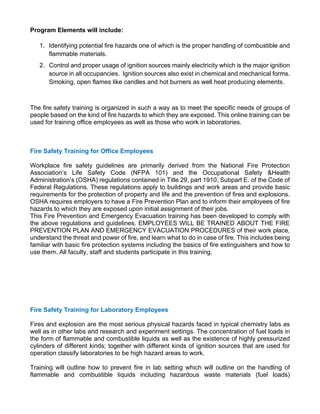 Program Elements will include:
1. Identifying potential fire hazards one of which is the proper handling of combustible and
flammable materials.
2. Control and proper usage of ignition sources mainly electricity which is the major ignition
source in all occupancies. Ignition sources also exist in chemical and mechanical forms.
Smoking, open flames like candles and hot burners as well heat producing elements.
The fire safety training is organized in such a way as to meet the specific needs of groups of
people based on the kind of fire hazards to which they are exposed. This online training can be
used for training office employees as well as those who work in laboratories.
Fire Safety Training for Office Employees
Workplace fire safety guidelines are primarily derived from the National Fire Protection
Association’s Life Safety Code (NFPA 101) and the Occupational Safety &Health
Administration’s (OSHA) regulations contained in Title 29, part 1910, Subpart E. of the Code of
Federal Regulations. These regulations apply to buildings and work areas and provide basic
requirements for the protection of property and life and the prevention of fires and explosions.
OSHA requires employers to have a Fire Prevention Plan and to inform their employees of fire
hazards to which they are exposed upon initial assignment of their jobs.
This Fire Prevention and Emergency Evacuation training has been developed to comply with
the above regulations and guidelines. EMPLOYEES WILL BE TRAINED ABOUT THE FIRE
PREVENTION PLAN AND EMERGENCY EVACUATION PROCEDURES of their work place,
understand the threat and power of fire, and learn what to do in case of fire. This includes being
familiar with basic fire protection systems including the basics of fire extinguishers and how to
use them. All faculty, staff and students participate in this training.
Fire Safety Training for Laboratory Employees
Fires and explosion are the most serious physical hazards faced in typical chemistry labs as
well as in other labs and research and experiment settings. The concentration of fuel loads in
the form of flammable and combustible liquids as well as the existence of highly pressurized
cylinders of different kinds; together with different kinds of ignition sources that are used for
operation classify laboratories to be high hazard areas to work.
Training will outline how to prevent fire in lab setting which will outline on the handling of
flammable and combustible liquids including hazardous waste materials (fuel loads)
 