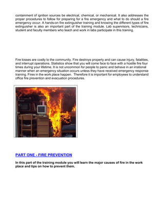 containment of ignition sources be electrical, chemical, or mechanical. It also addresses the
proper procedures to follow for preparing for a fire emergency and what to do should a fire
emergency occur. A hands-on fire extinguisher training and knowing the different types of fire
extinguisher is also an important part of the training module. Lab supervisors, technicians,
student and faculty members who teach and work in labs participate in this training.
Fire losses are costly to the community. Fire destroys property and can cause injury, fatalities,
and interrupt operations. Statistics show that you will come face to face with a hostile fire four
times during your lifetime. It is not uncommon for people to panic and behave in an irrational
manner when an emergency situation occurs unless they have received emergency response
training. Fires in the work place happen. Therefore it is important for employees to understand
office fire prevention and evacuation procedures.
PART ONE - FIRE PREVENTION
In this part of the training module you will learn the major causes of fire in the work
place and tips on how to prevent them.
 