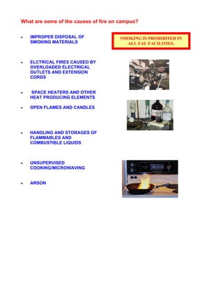 What are some of the causes of fire on campus?
• IMPROPER DISPOSAL OF
SMOKING MATERIALS
• ELCTRICAL FIRES CAUSED BY
OVERLOADED ELECTRICAL
OUTLETS AND EXTENSION
CORDS
• SPACE HEATERS AND OTHER
HEAT PRODUCING ELEMENTS
• OPEN FLAMES AND CANDLES
• HANDLING AND STORAGES OF
FLAMMABLES AND
COMBUSTIBLE LIQUIDS
• UNSUPERVISED
COOKING/MICROWAVING
• ARSON
SMOKING IS PROHIBITED IN
ALL FAU FACILITIES.
 