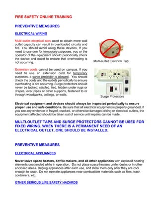 FIRE SAFETY ONLINE TRAINING
PREVENTIVE MEASURES
ELECTRICAL WIRING
Multi-outlet electrical taps used to obtain more wall
outlet capacity can result in overloaded circuits and
fire. You should avoid using these devices. If you
need to use one for temporary purposes, you or the
operator of the equipment should periodically check
the device and outlet to ensure that overheating is
not occurring. Multi-outlet Electrical Tap
Extension cords cannot be used on campus. If you
need to use an extension cord for temporary
purposes, a surge protector is allowed. You should
check the cords and the outlets periodically to ensure
overheating is not occurring. Surge protectors should
never be tacked, stapled, tied, hidden under rugs or
drapes, over pipes or other supports, fastened to or
through woodworks, ceilings, or walls.
Surge Protectors
Electrical equipment and devices should always be inspected periodically to ensure
proper use and safe conditions. Be sure that all electrical equipment is properly grounded. If
you see any evidence of frayed, cracked, or otherwise damaged wiring or electrical outlets, the
equipment affected should be taken out of service until repairs can be made.
MULTI-OUTLET TAPS AND SURGE PROTECTORS CANNOT BE USED FOR
FIXED WIRING. WHEN THERE IS A PERMANENT NEED OF AN
ELECTRICAL OUTLET, ONE SHOULD BE INSTALLED.
PREVENTIVE MEASURES
ELECTRICAL APPLIANCES
Never leave space heaters, coffee makers, and all other appliances with exposed heating
elements unattended while in operation. Do not place space heaters under desks or in other
enclosed areas. Unplug appliances after each use, and store them only after they are cool
enough to touch. Do not operate appliances near combustible materials such as files, trash
containers, etc.
OTHER SERIOUS LIFE SAFETY HAZARDS
 
