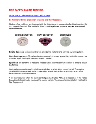 FIRE SAFETY ONLINE TRAINING
OFFICE BUILDINGS FIRE SAFETY FACILITIES
Be familiar with fire protection systems and their locations.
Modern office buildings are designed with fire detection and suppression facilities to protect life
and property from fire. Fire safety facilities include sprinkler systems, smoke alarms and
heat detectors.
SMOKE DETECTOR HEAT DETECTOR SPRINKLER
Smoke detectors sense when there is smoldering material and activate a warning alarm.
Heat detectors warn of fire when the temperature in the area around the heat detector reaches
a certain level. Heat detectors do not detect smoke.
Sprinklers are sensitive to heat and release water automatically when there is a fire to douse
the flames.
Heat and smoke detectors in a building are linked to a fire alarm control panel. The control
panel will indicate the floor and room location, as well as the device activated when a fire
sensor or manual alarm is set off.
A fire alarm sounds when the alarm control panel activates. At FAU, a dispatcher in the Police
Department electronically monitors the control panels. The dispatcher immediately notifies the
Fire Department.
 