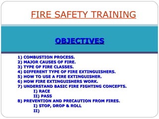 OBJECTIVESOBJECTIVES
1) COMBUSTION PROCESS.1) COMBUSTION PROCESS.
2) MAJOR CAUSES OF FIRE.2) MAJOR CAUSES OF FIRE.
3) TYPE OF FIRE CLASSES.3) TYPE OF FIRE CLASSES.
4) DIFFERENT TYPE OF FIRE EXTINGUISHERS.4) DIFFERENT TYPE OF FIRE EXTINGUISHERS.
5) HOW TO USE A FIRE EXTINGUISHER.5) HOW TO USE A FIRE EXTINGUISHER.
6) HOW FIRE EXTINGUISHERS WORK.6) HOW FIRE EXTINGUISHERS WORK.
7) UNDERSTAND BASIC FIRE FIGHTING CONCEPTS.7) UNDERSTAND BASIC FIRE FIGHTING CONCEPTS.
I) RACEI) RACE
II) PASSII) PASS
8) PREVENTION AND PRECAUTION FROM FIRES.8) PREVENTION AND PRECAUTION FROM FIRES.
I) STOP, DROP & ROLLI) STOP, DROP & ROLL
II)II)
FIRE SAFETY TRAINING
 