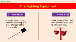 Fire Fighting Equipment
01. Fire Beater 02. Fire Bucket
A simple tool for fighting
wildfires, consisting of a
piece of rubber at the
end of a pole.
A Fire Bucket is filled with
sand or water and is used
to extinguish fires.
HSE KARNAL
15
 
